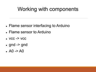 Working with components
Flame sensor interfacing to Arduino
Flame sensor to Arduino
vcc -> vcc
gnd -> gnd
A0 -> A0