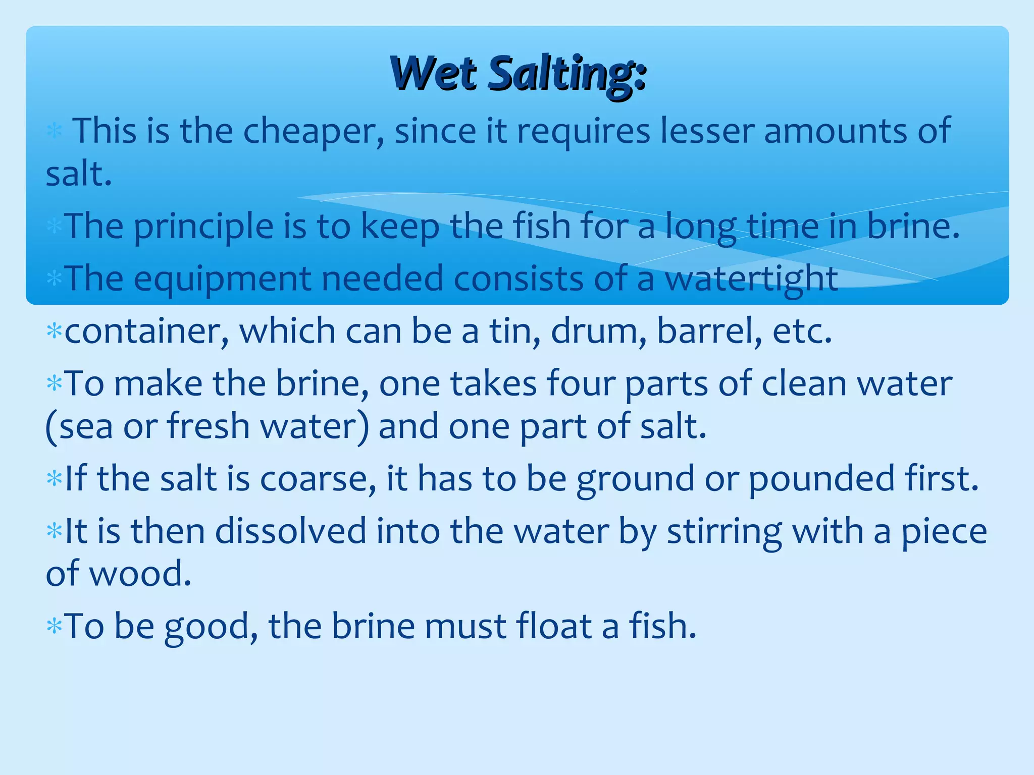 Wet Salting:Wet Salting:
∗ This is the cheaper, since it requires lesser amounts of
salt.
∗The principle is to keep the fish for a long time in brine.
∗The equipment needed consists of a watertight
∗container, which can be a tin, drum, barrel, etc.
∗To make the brine, one takes four parts of clean water
(sea or fresh water) and one part of salt.
∗If the salt is coarse, it has to be ground or pounded first.
∗It is then dissolved into the water by stirring with a piece
of wood.
∗To be good, the brine must float a fish.
 