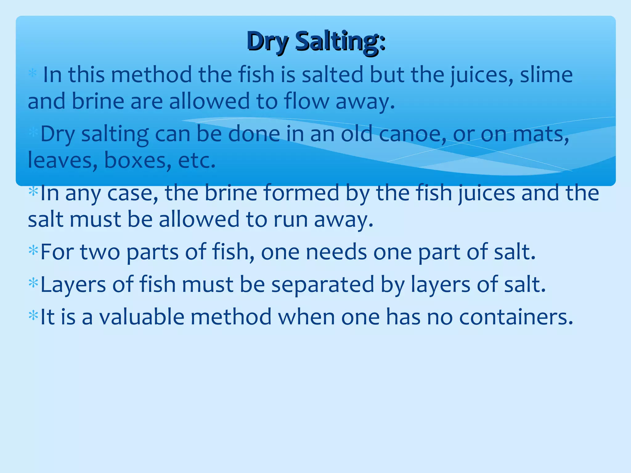 Dry SaltingDry Salting::
∗ In this method the fish is salted but the juices, slime
and brine are allowed to flow away.
∗Dry salting can be done in an old canoe, or on mats,
leaves, boxes, etc.
∗In any case, the brine formed by the fish juices and the
salt must be allowed to run away.
∗For two parts of fish, one needs one part of salt.
∗Layers of fish must be separated by layers of salt.
∗It is a valuable method when one has no containers.
 