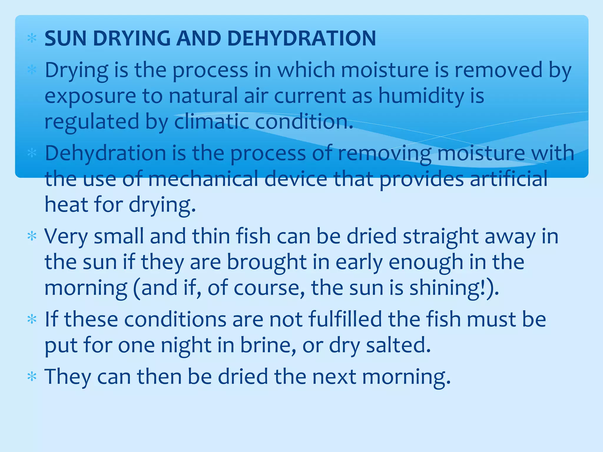 ∗ SUN DRYING AND DEHYDRATION
∗ Drying is the process in which moisture is removed by
exposure to natural air current as humidity is
regulated by climatic condition.
∗ Dehydration is the process of removing moisture with
the use of mechanical device that provides artificial
heat for drying.
∗ Very small and thin fish can be dried straight away in
the sun if they are brought in early enough in the
morning (and if, of course, the sun is shining!).
∗ If these conditions are not fulfilled the fish must be
put for one night in brine, or dry salted.
∗ They can then be dried the next morning.
 