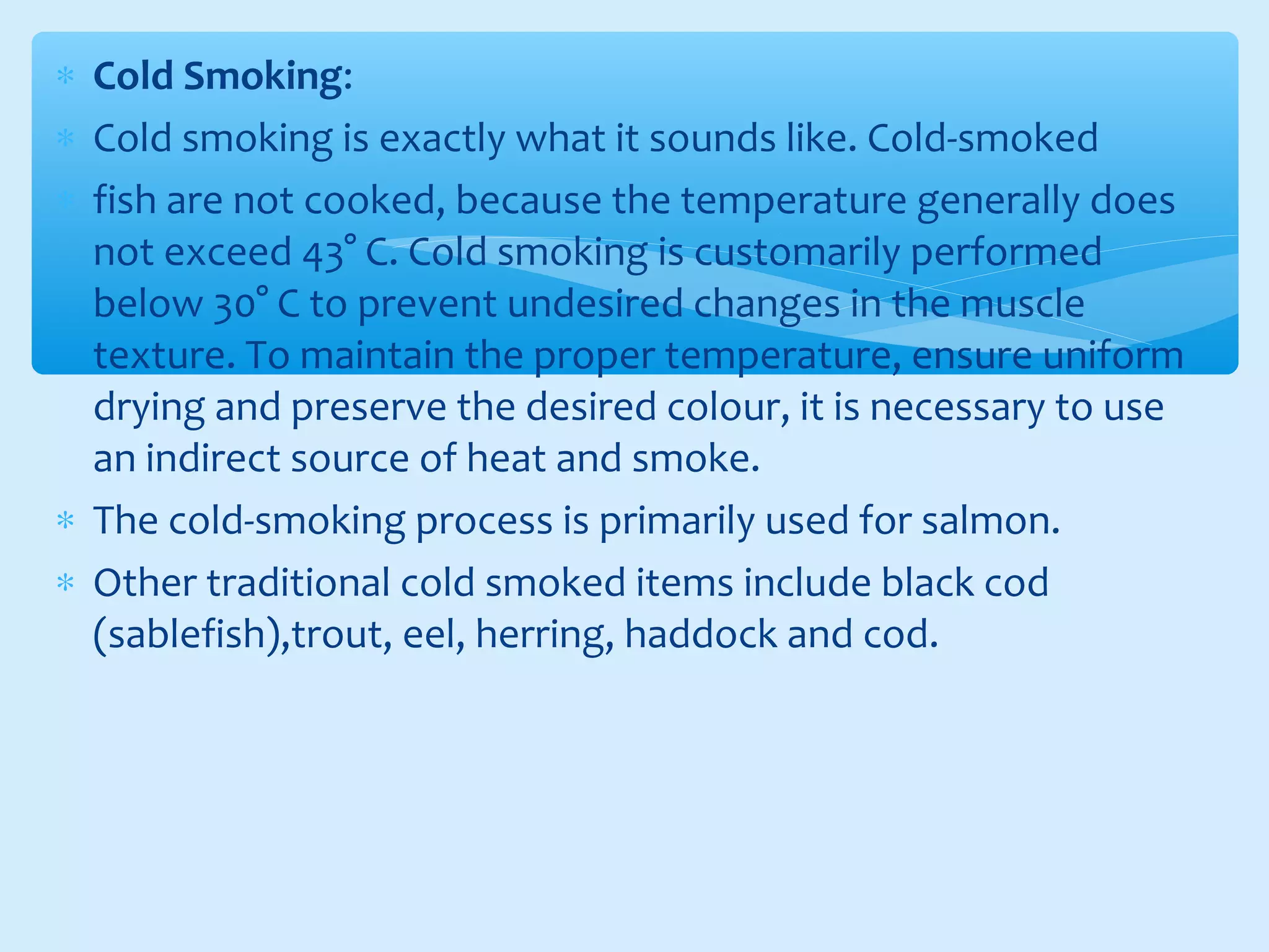∗ Cold Smoking:
∗ Cold smoking is exactly what it sounds like. Cold-smoked
∗ fish are not cooked, because the temperature generally does
not exceed 43° C. Cold smoking is customarily performed
below 30° C to prevent undesired changes in the muscle
texture. To maintain the proper temperature, ensure uniform
drying and preserve the desired colour, it is necessary to use
an indirect source of heat and smoke.
∗ The cold-smoking process is primarily used for salmon.
∗ Other traditional cold smoked items include black cod
(sablefish),trout, eel, herring, haddock and cod.
 