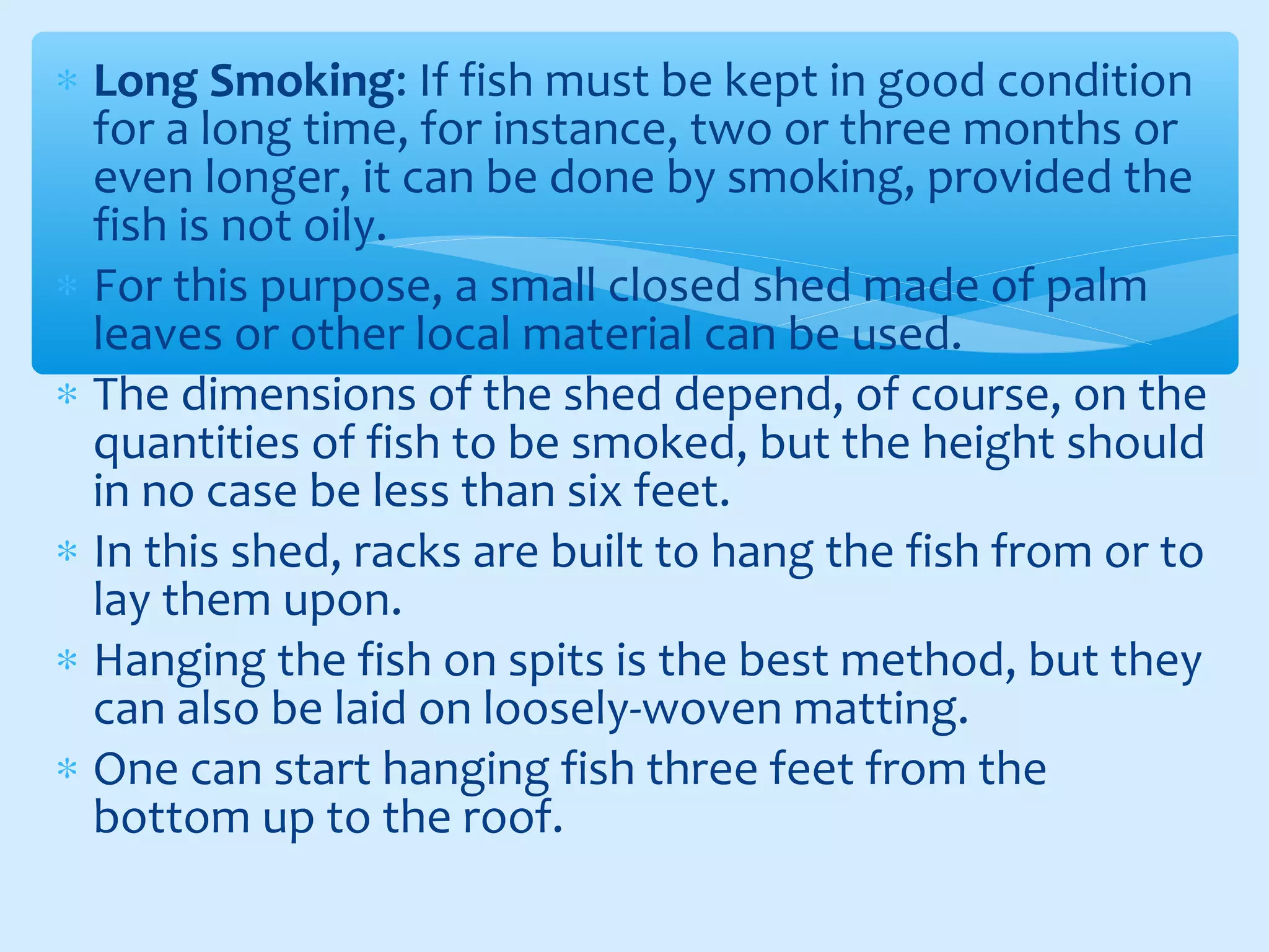 ∗ Long Smoking: If fish must be kept in good condition
for a long time, for instance, two or three months or
even longer, it can be done by smoking, provided the
fish is not oily.
∗ For this purpose, a small closed shed made of palm
leaves or other local material can be used.
∗ The dimensions of the shed depend, of course, on the
quantities of fish to be smoked, but the height should
in no case be less than six feet.
∗ In this shed, racks are built to hang the fish from or to
lay them upon.
∗ Hanging the fish on spits is the best method, but they
can also be laid on loosely-woven matting.
∗ One can start hanging fish three feet from the
bottom up to the roof.
 