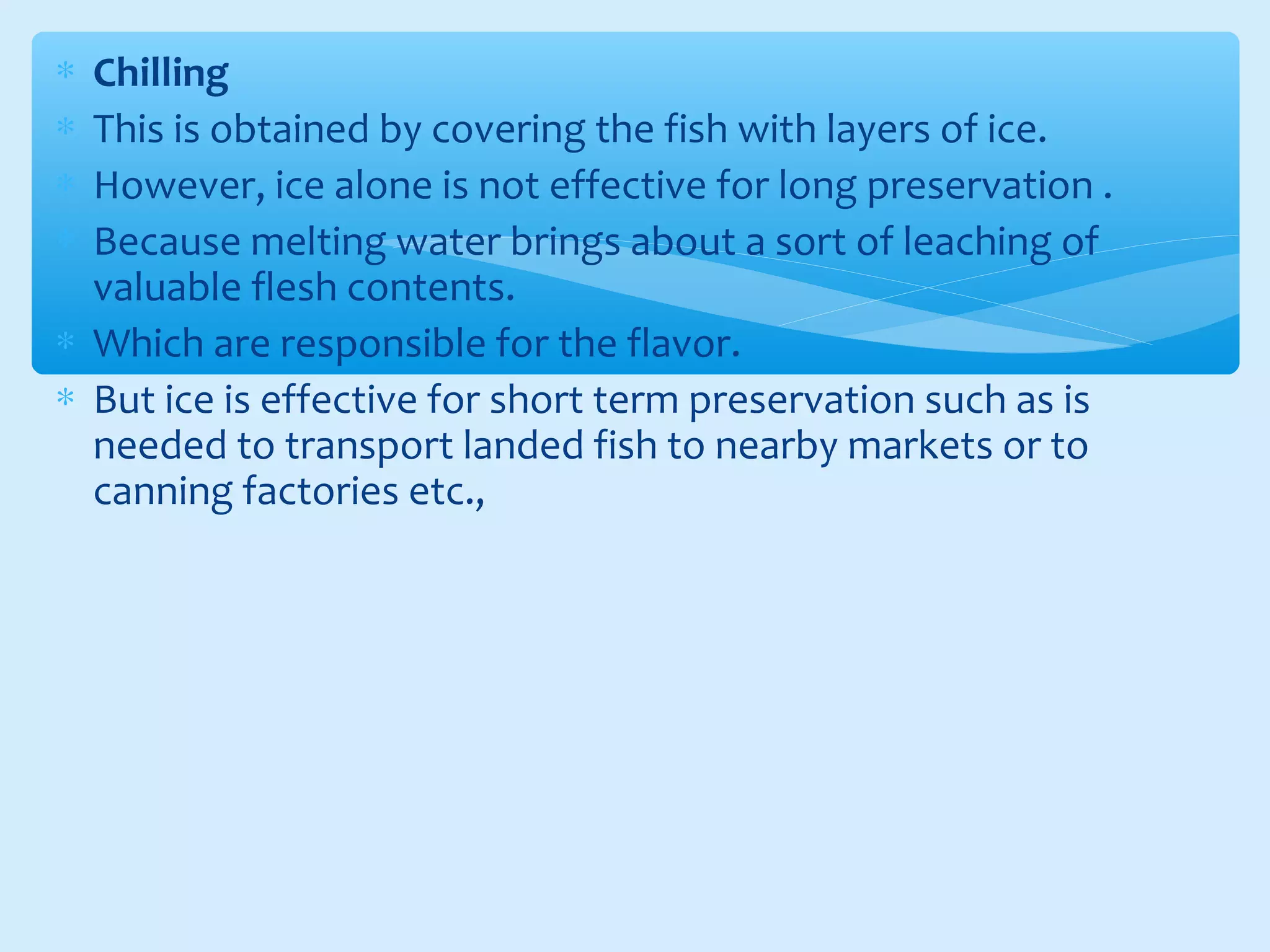 ∗ Chilling
∗ This is obtained by covering the fish with layers of ice.
∗ However, ice alone is not effective for long preservation .
∗ Because melting water brings about a sort of leaching of
valuable flesh contents.
∗ Which are responsible for the flavor.
∗ But ice is effective for short term preservation such as is
needed to transport landed fish to nearby markets or to
canning factories etc.,
 
