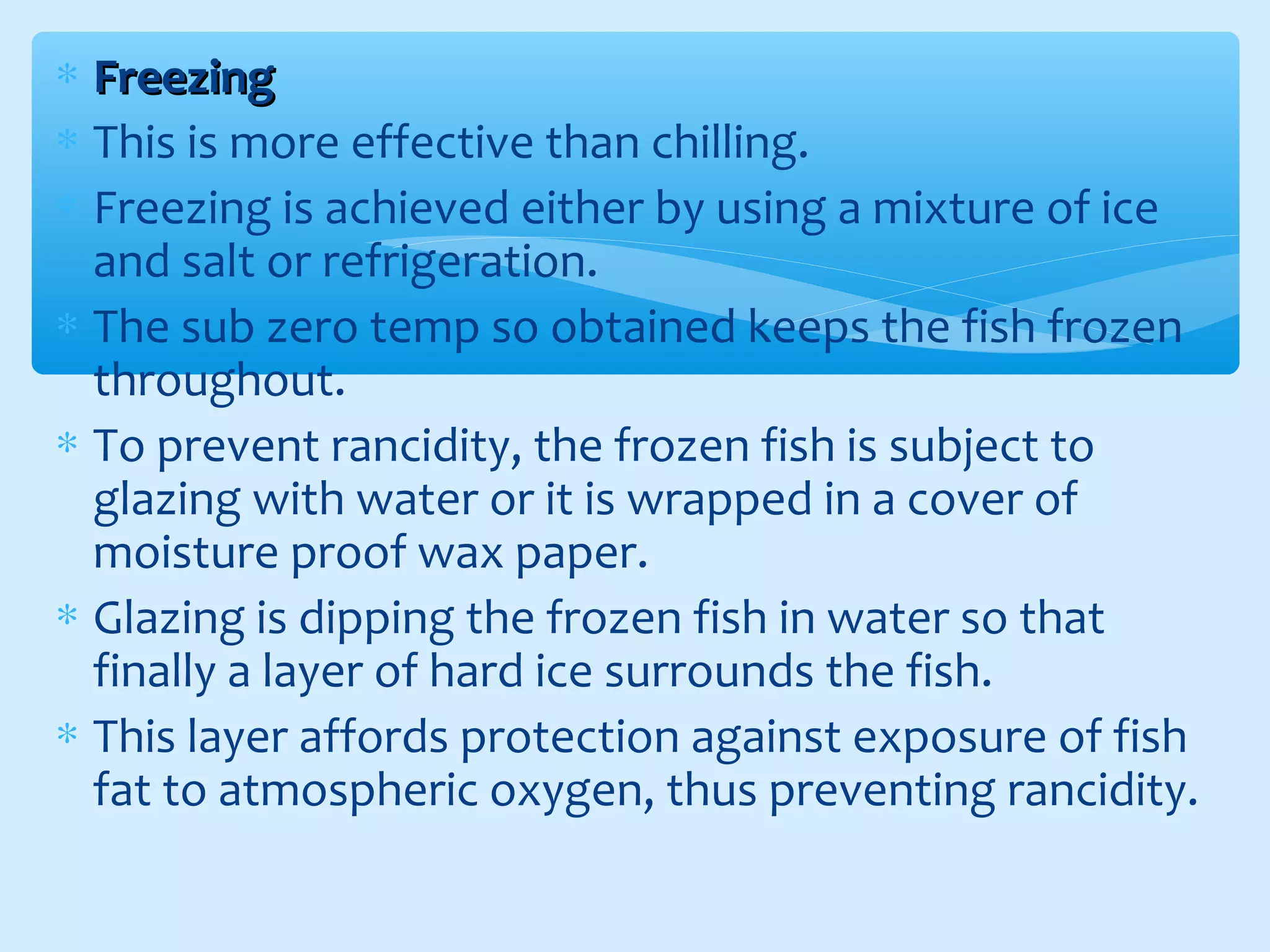 ∗ FreezingFreezing
∗ This is more effective than chilling.
∗ Freezing is achieved either by using a mixture of ice
and salt or refrigeration.
∗ The sub zero temp so obtained keeps the fish frozen
throughout.
∗ To prevent rancidity, the frozen fish is subject to
glazing with water or it is wrapped in a cover of
moisture proof wax paper.
∗ Glazing is dipping the frozen fish in water so that
finally a layer of hard ice surrounds the fish.
∗ This layer affords protection against exposure of fish
fat to atmospheric oxygen, thus preventing rancidity.
 