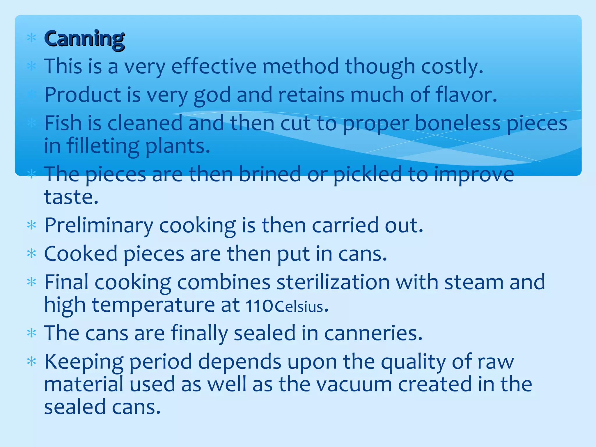 ∗ CanningCanning
∗ This is a very effective method though costly.
∗ Product is very god and retains much of flavor.
∗ Fish is cleaned and then cut to proper boneless pieces
in filleting plants.
∗ The pieces are then brined or pickled to improve
taste.
∗ Preliminary cooking is then carried out.
∗ Cooked pieces are then put in cans.
∗ Final cooking combines sterilization with steam and
high temperature at 110celsius.
∗ The cans are finally sealed in canneries.
∗ Keeping period depends upon the quality of raw
material used as well as the vacuum created in the
sealed cans.
 