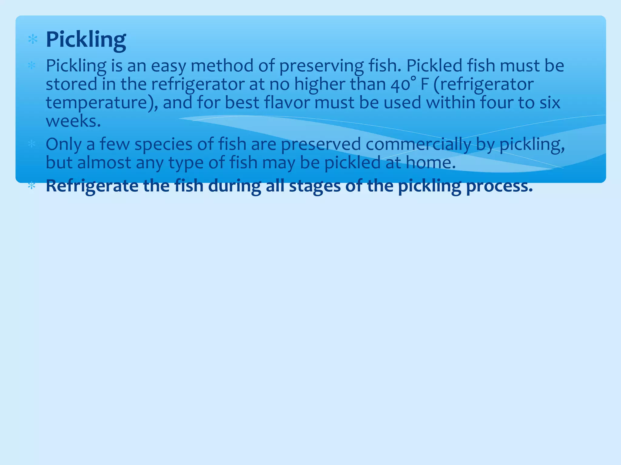 ∗ Pickling
∗ Pickling is an easy method of preserving fish. Pickled fish must be
stored in the refrigerator at no higher than 40° F (refrigerator
temperature), and for best flavor must be used within four to six
weeks.
∗ Only a few species of fish are preserved commercially by pickling,
but almost any type of fish may be pickled at home.
∗ Refrigerate the fish during all stages of the pickling process.
 