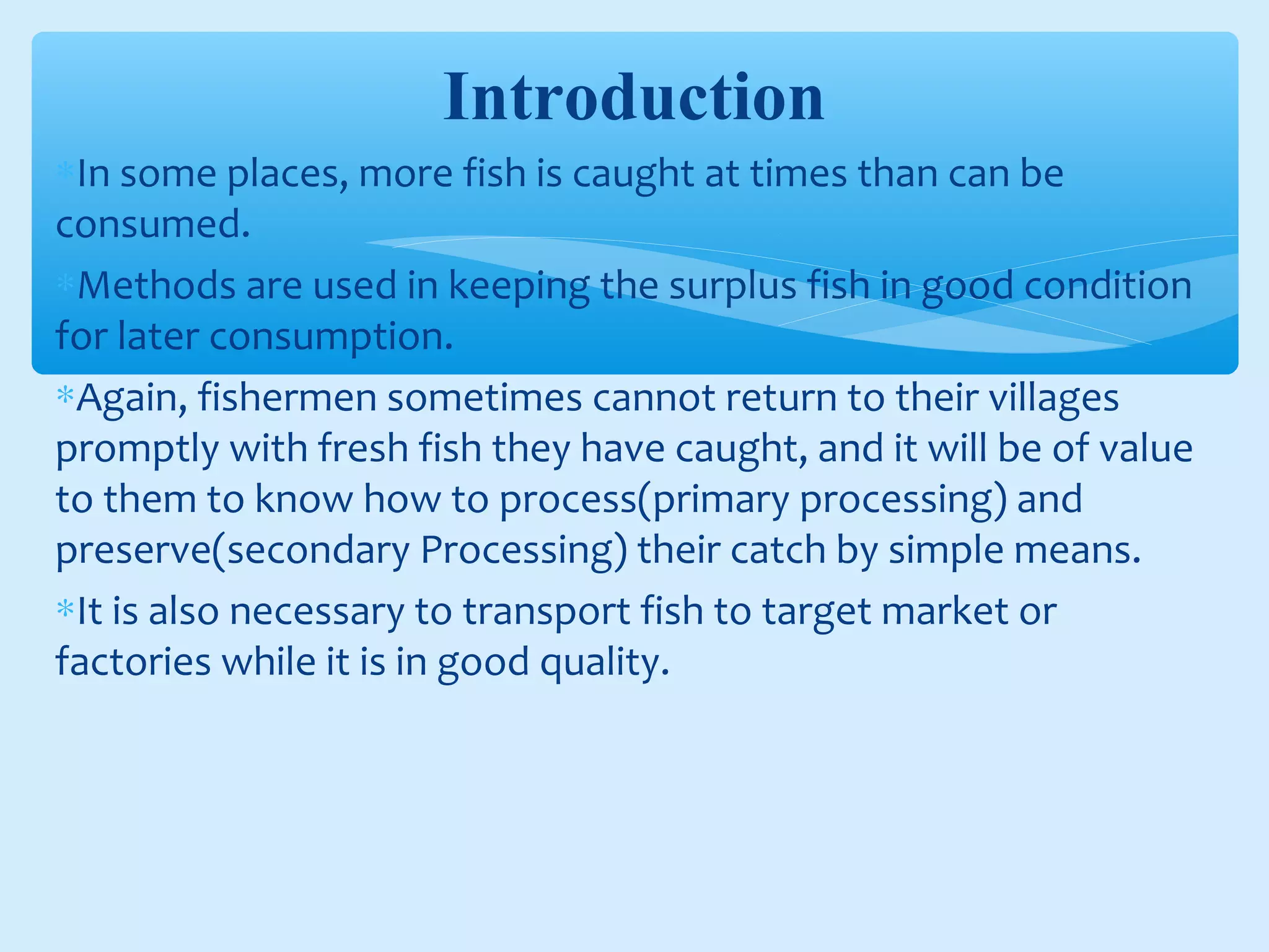 Introduction
∗In some places, more fish is caught at times than can be
consumed.
∗Methods are used in keeping the surplus fish in good condition
for later consumption.
∗Again, fishermen sometimes cannot return to their villages
promptly with fresh fish they have caught, and it will be of value
to them to know how to process(primary processing) and
preserve(secondary Processing) their catch by simple means.
∗It is also necessary to transport fish to target market or
factories while it is in good quality.
 