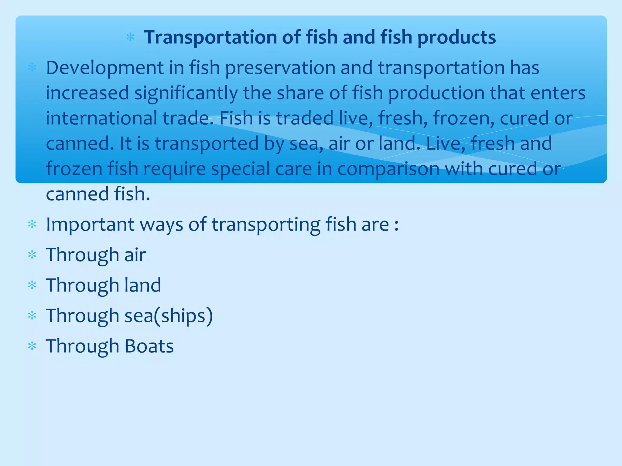 ∗ Transportation of fish and fish products
∗ Development in fish preservation and transportation has
increased significantly the share of fish production that enters
international trade. Fish is traded live, fresh, frozen, cured or
canned. It is transported by sea, air or land. Live, fresh and
frozen fish require special care in comparison with cured or
canned fish.
∗ Important ways of transporting fish are :
∗ Through air
∗ Through land
∗ Through sea(ships)
∗ Through Boats
 
