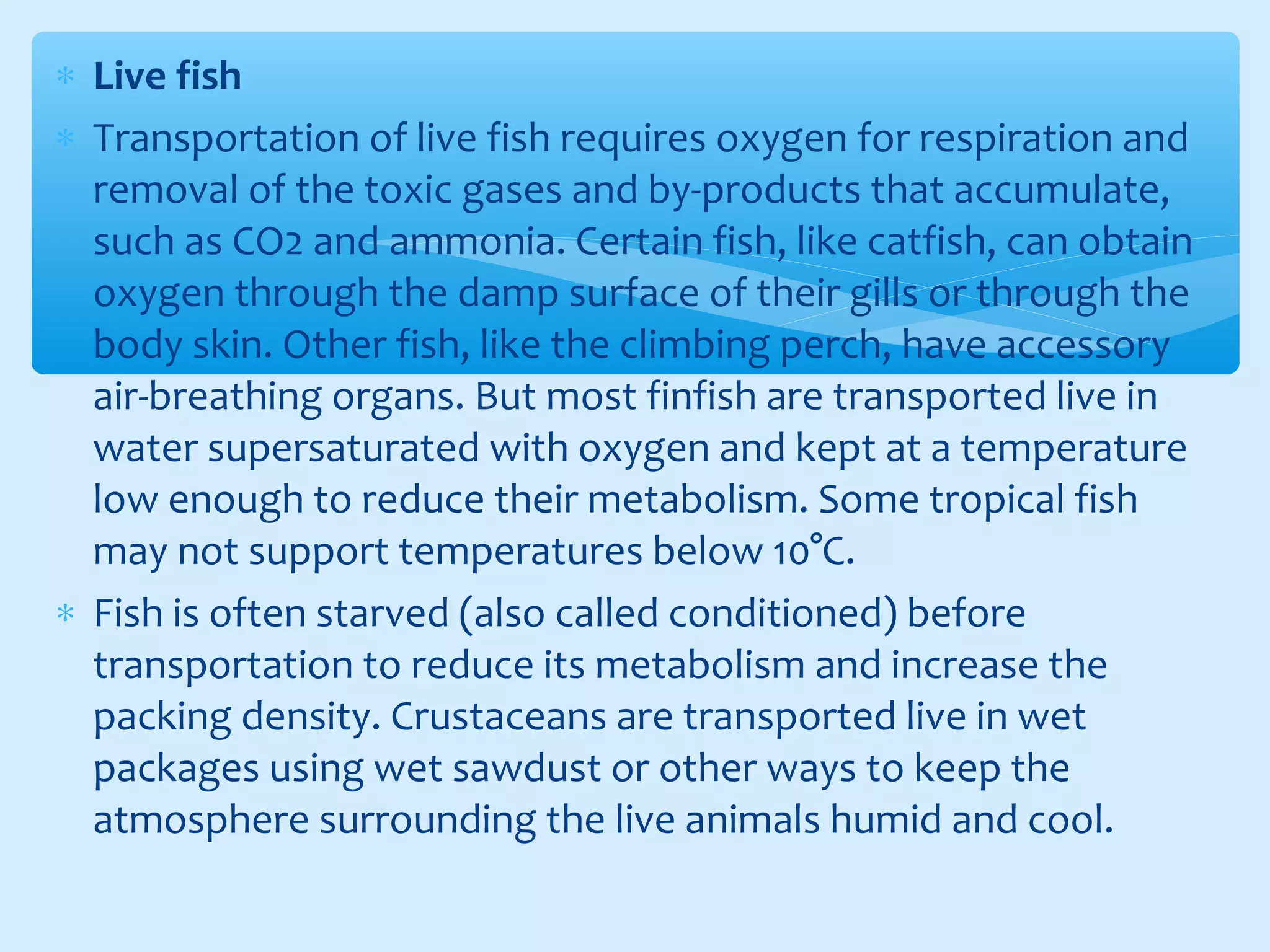 ∗ Live fish
∗ Transportation of live fish requires oxygen for respiration and
removal of the toxic gases and by-products that accumulate,
such as CO2 and ammonia. Certain fish, like catfish, can obtain
oxygen through the damp surface of their gills or through the
body skin. Other fish, like the climbing perch, have accessory
air-breathing organs. But most finfish are transported live in
water supersaturated with oxygen and kept at a temperature
low enough to reduce their metabolism. Some tropical fish
may not support temperatures below 10°C.
∗ Fish is often starved (also called conditioned) before
transportation to reduce its metabolism and increase the
packing density. Crustaceans are transported live in wet
packages using wet sawdust or other ways to keep the
atmosphere surrounding the live animals humid and cool.
 