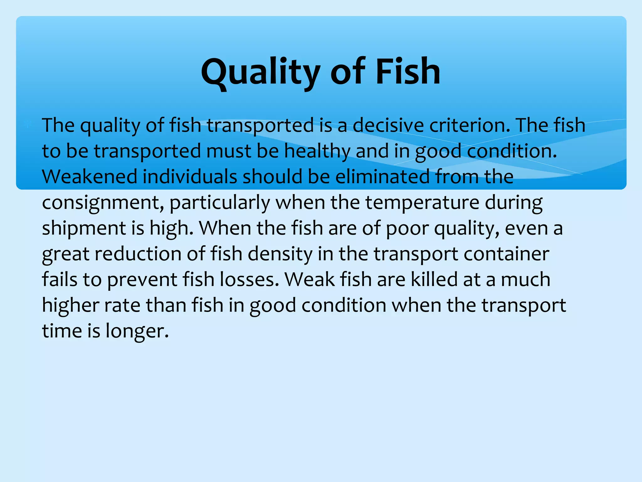 ∗ The quality of fish transported is a decisive criterion. The fish
to be transported must be healthy and in good condition.
Weakened individuals should be eliminated from the
consignment, particularly when the temperature during
shipment is high. When the fish are of poor quality, even a
great reduction of fish density in the transport container
fails to prevent fish losses. Weak fish are killed at a much
higher rate than fish in good condition when the transport
time is longer.
Quality of Fish
 