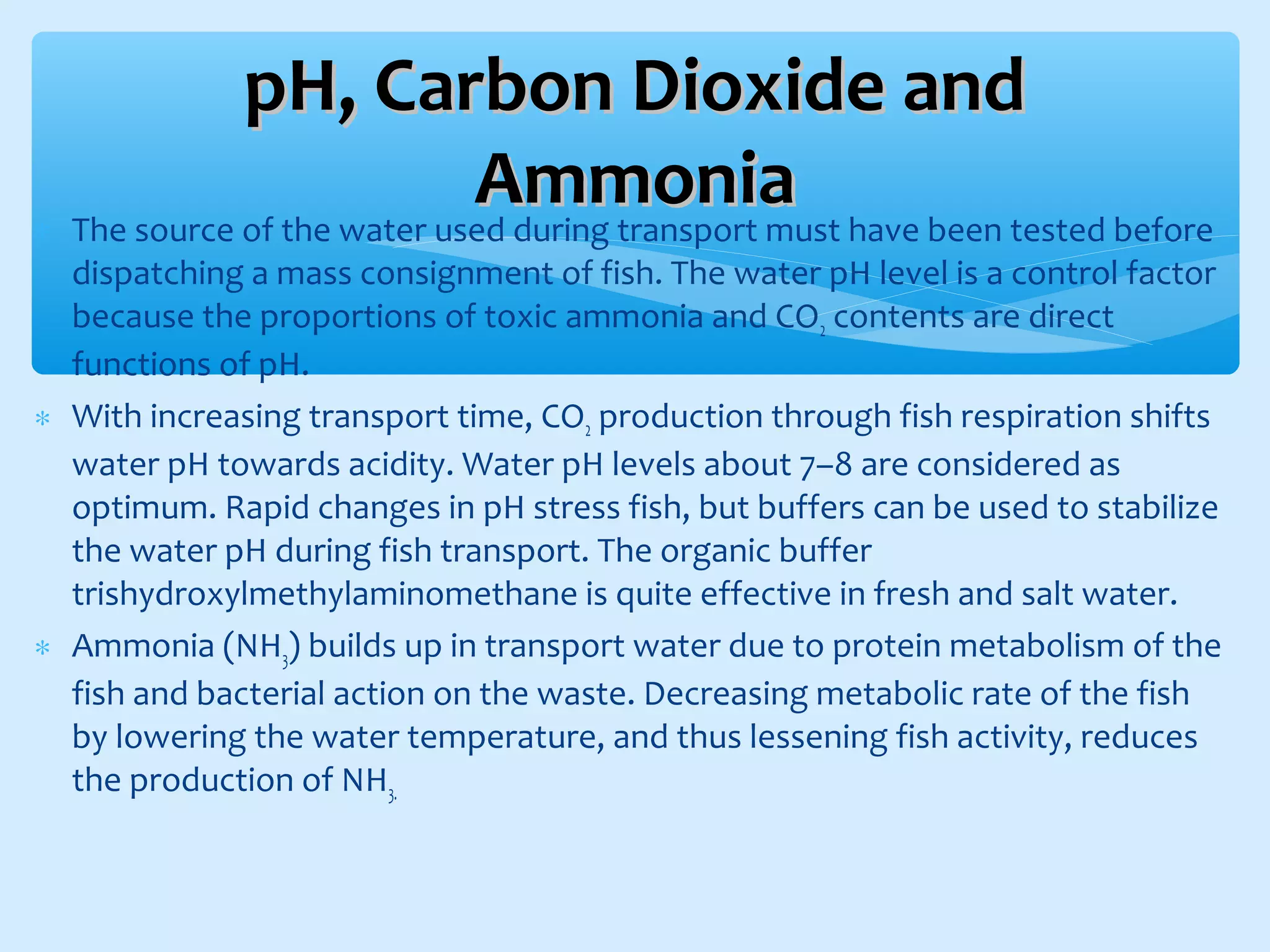 ∗ The source of the water used during transport must have been tested before
dispatching a mass consignment of fish. The water pH level is a control factor
because the proportions of toxic ammonia and CO2 contents are direct
functions of pH.
∗ With increasing transport time, CO2 production through fish respiration shifts
water pH towards acidity. Water pH levels about 7–8 are considered as
optimum. Rapid changes in pH stress fish, but buffers can be used to stabilize
the water pH during fish transport. The organic buffer
trishydroxylmethylaminomethane is quite effective in fresh and salt water.
∗ Ammonia (NH3) builds up in transport water due to protein metabolism of the
fish and bacterial action on the waste. Decreasing metabolic rate of the fish
by lowering the water temperature, and thus lessening fish activity, reduces
the production of NH3.
pH, Carbon Dioxide andpH, Carbon Dioxide and
AmmoniaAmmonia
 