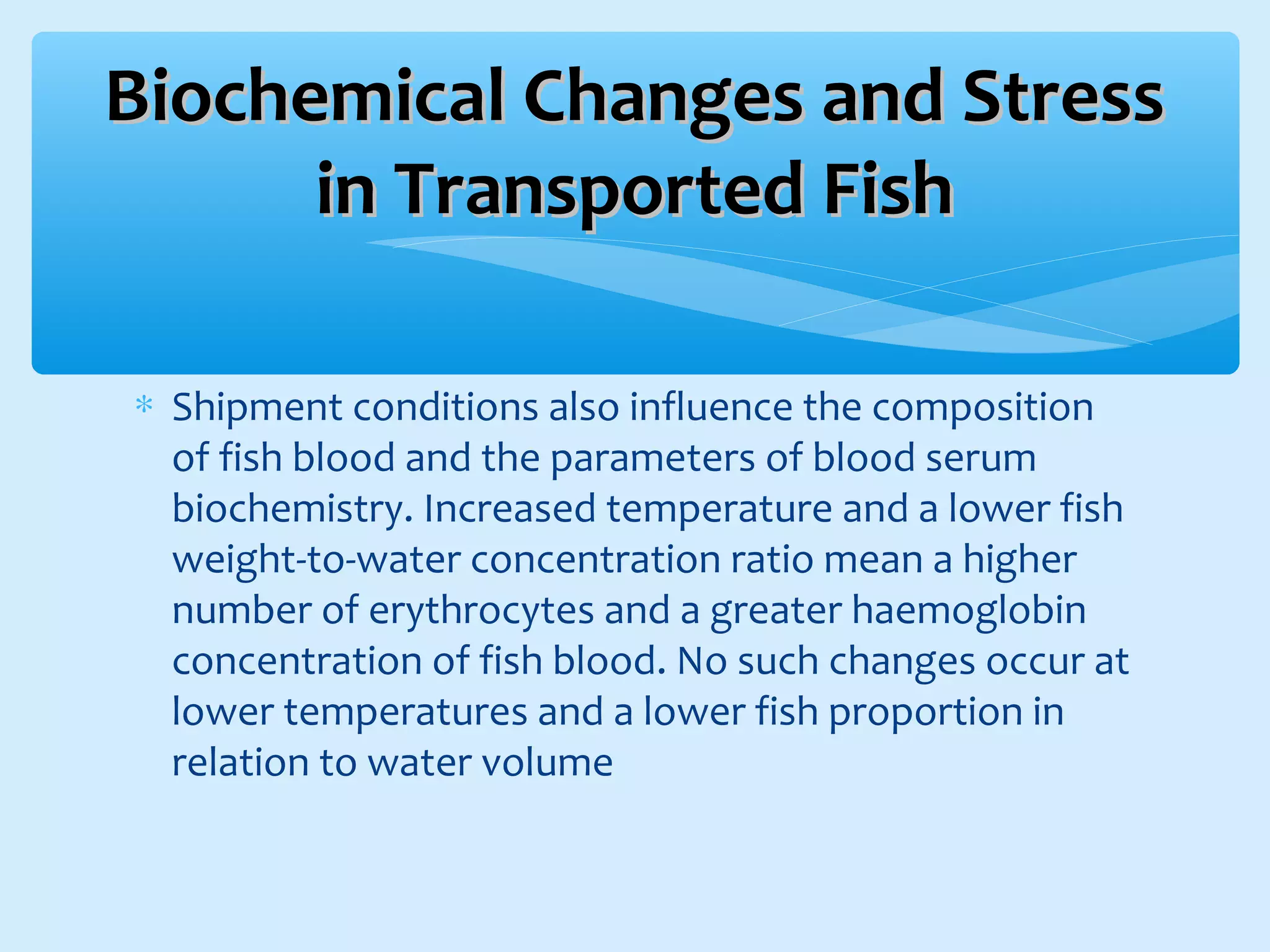 ∗ Shipment conditions also influence the composition
of fish blood and the parameters of blood serum
biochemistry. Increased temperature and a lower fish
weight-to-water concentration ratio mean a higher
number of erythrocytes and a greater haemoglobin
concentration of fish blood. No such changes occur at
lower temperatures and a lower fish proportion in
relation to water volume
Biochemical Changes and StressBiochemical Changes and Stress
in Transported Fishin Transported Fish
 