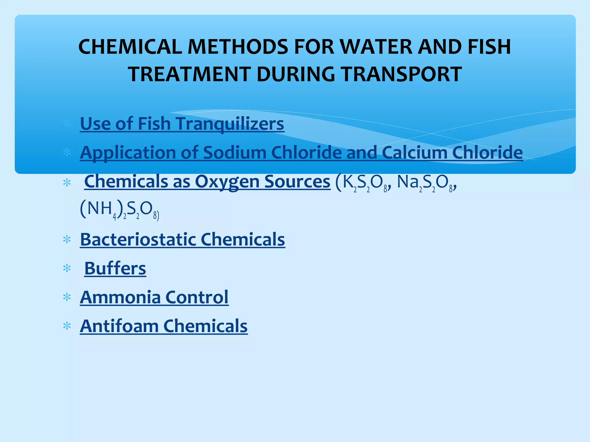 ∗ Use of Fish Tranquilizers
∗ Application of Sodium Chloride and Calcium Chloride
∗ Chemicals as Oxygen Sources (K2S2O8, Na2S2O8,
(NH4)2S2O8)
∗ Bacteriostatic Chemicals
∗ Buffers
∗ Ammonia Control
∗ Antifoam Chemicals
CHEMICAL METHODS FOR WATER AND FISH
TREATMENT DURING TRANSPORT
 