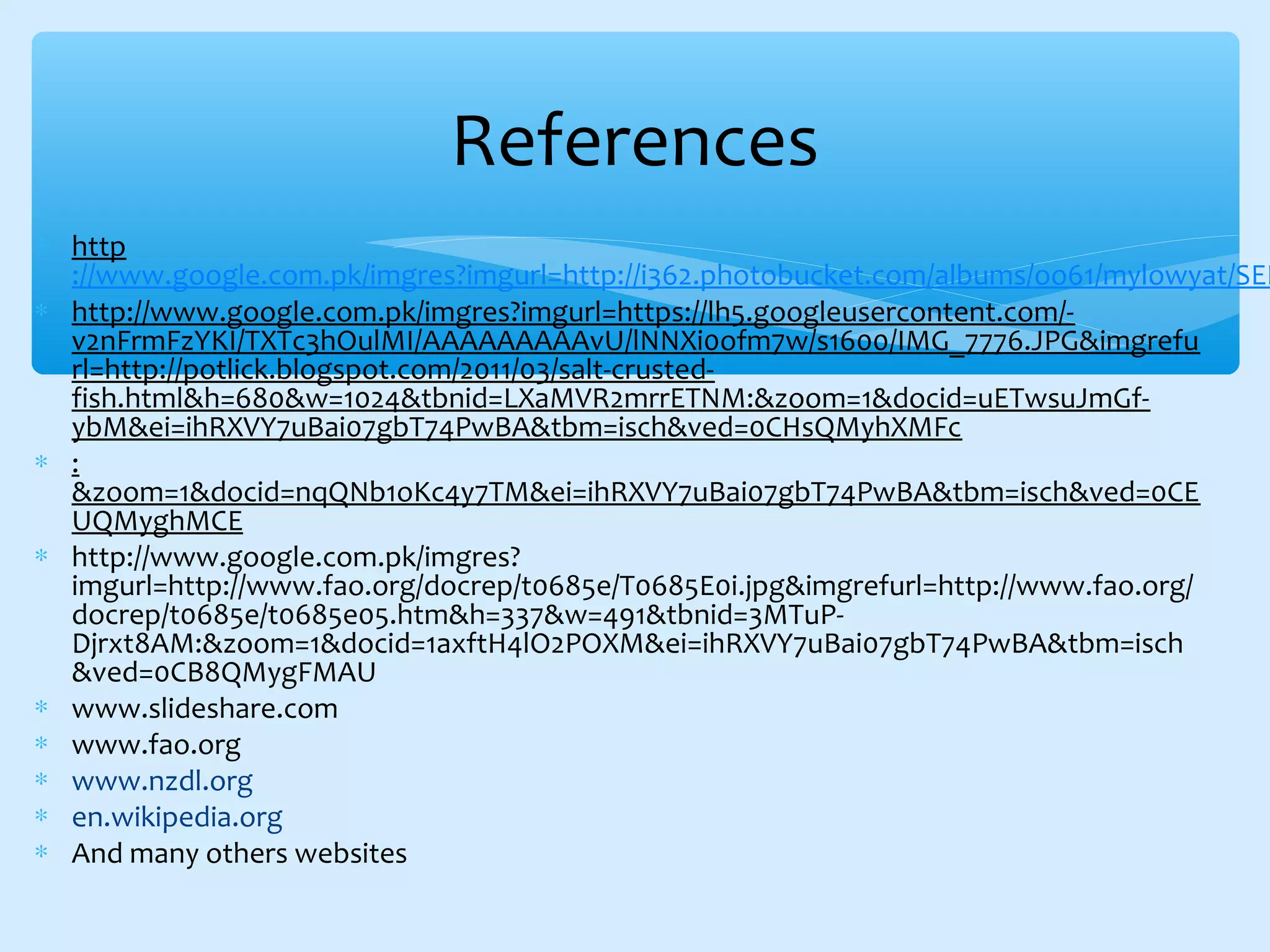 ∗ http
://www.google.com.pk/imgres?imgurl=http://i362.photobucket.com/albums/oo61/mylowyat/SEK
∗ http://www.google.com.pk/imgres?imgurl=https://lh5.googleusercontent.com/-
v2nFrmFzYKI/TXTc3hOulMI/AAAAAAAAAvU/lNNXi0ofm7w/s1600/IMG_7776.JPG&imgrefu
rl=http://potlick.blogspot.com/2011/03/salt-crusted-
fish.html&h=680&w=1024&tbnid=LXaMVR2mrrETNM:&zoom=1&docid=uETwsuJmGf-
ybM&ei=ihRXVY7uBai07gbT74PwBA&tbm=isch&ved=0CHsQMyhXMFc
∗ :
&zoom=1&docid=nqQNb1oKc4y7TM&ei=ihRXVY7uBai07gbT74PwBA&tbm=isch&ved=0CE
UQMyghMCE
∗ http://www.google.com.pk/imgres?
imgurl=http://www.fao.org/docrep/t0685e/T0685E0i.jpg&imgrefurl=http://www.fao.org/
docrep/t0685e/t0685e05.htm&h=337&w=491&tbnid=3MTuP-
Djrxt8AM:&zoom=1&docid=1axftH4lO2POXM&ei=ihRXVY7uBai07gbT74PwBA&tbm=isch
&ved=0CB8QMygFMAU
∗ www.slideshare.com
∗ www.fao.org
∗ www.nzdl.org
∗ en.wikipedia.org
∗ And many others websites
References
 