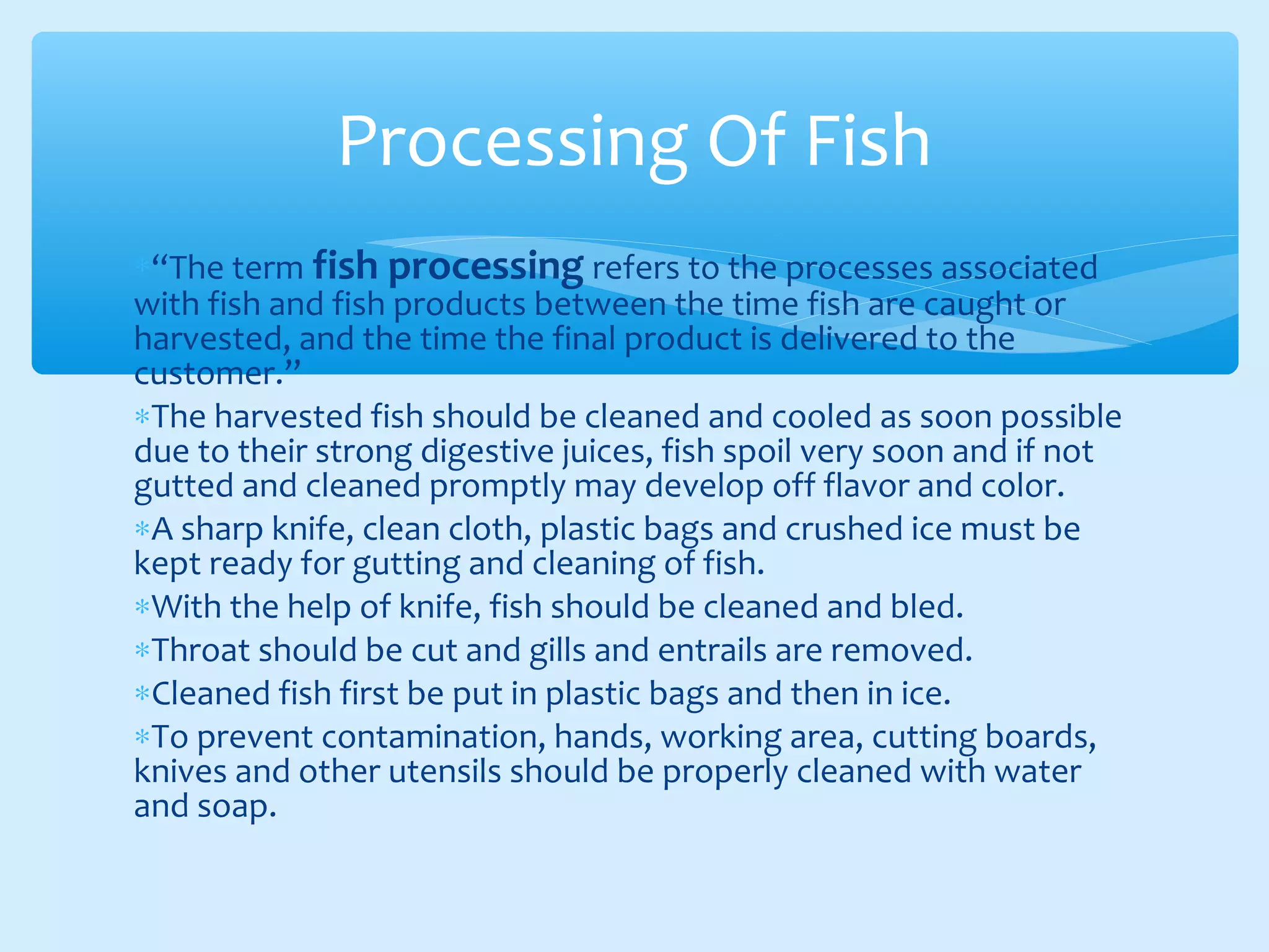 ∗“The term fish processing refers to the processes associated
with fish and fish products between the time fish are caught or
harvested, and the time the final product is delivered to the
customer.”
∗The harvested fish should be cleaned and cooled as soon possible
due to their strong digestive juices, fish spoil very soon and if not
gutted and cleaned promptly may develop off flavor and color.
∗A sharp knife, clean cloth, plastic bags and crushed ice must be
kept ready for gutting and cleaning of fish.
∗With the help of knife, fish should be cleaned and bled.
∗Throat should be cut and gills and entrails are removed.
∗Cleaned fish first be put in plastic bags and then in ice.
∗To prevent contamination, hands, working area, cutting boards,
knives and other utensils should be properly cleaned with water
and soap.
Processing Of Fish
 