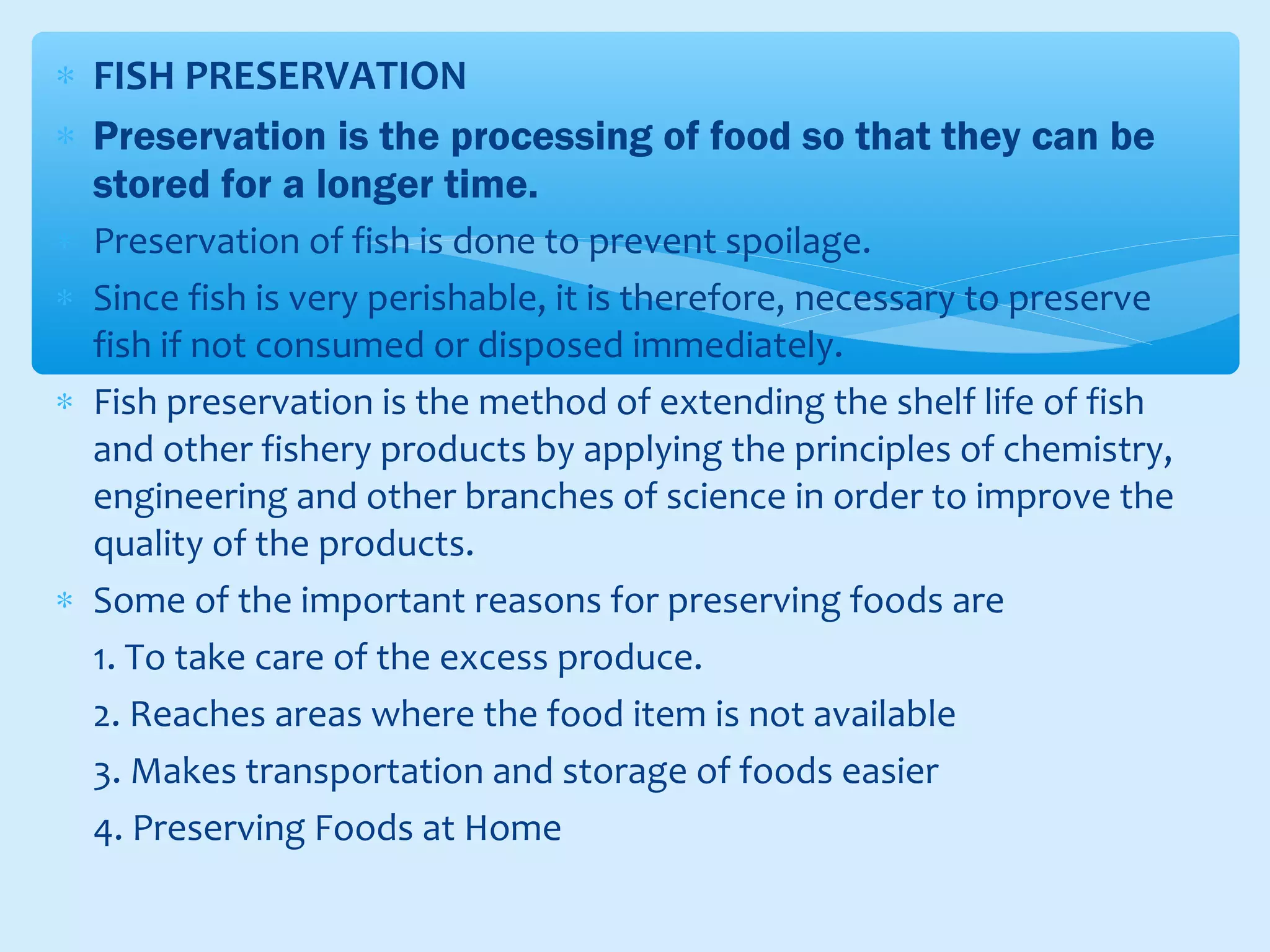 ∗ FISH PRESERVATION
∗ Preservation is the processing of food so that they can be
stored for a longer time.
∗ Preservation of fish is done to prevent spoilage.
∗ Since fish is very perishable, it is therefore, necessary to preserve
fish if not consumed or disposed immediately.
∗ Fish preservation is the method of extending the shelf life of fish
and other fishery products by applying the principles of chemistry,
engineering and other branches of science in order to improve the
quality of the products.
∗ Some of the important reasons for preserving foods are
1. To take care of the excess produce.
2. Reaches areas where the food item is not available
3. Makes transportation and storage of foods easier
4. Preserving Foods at Home
 