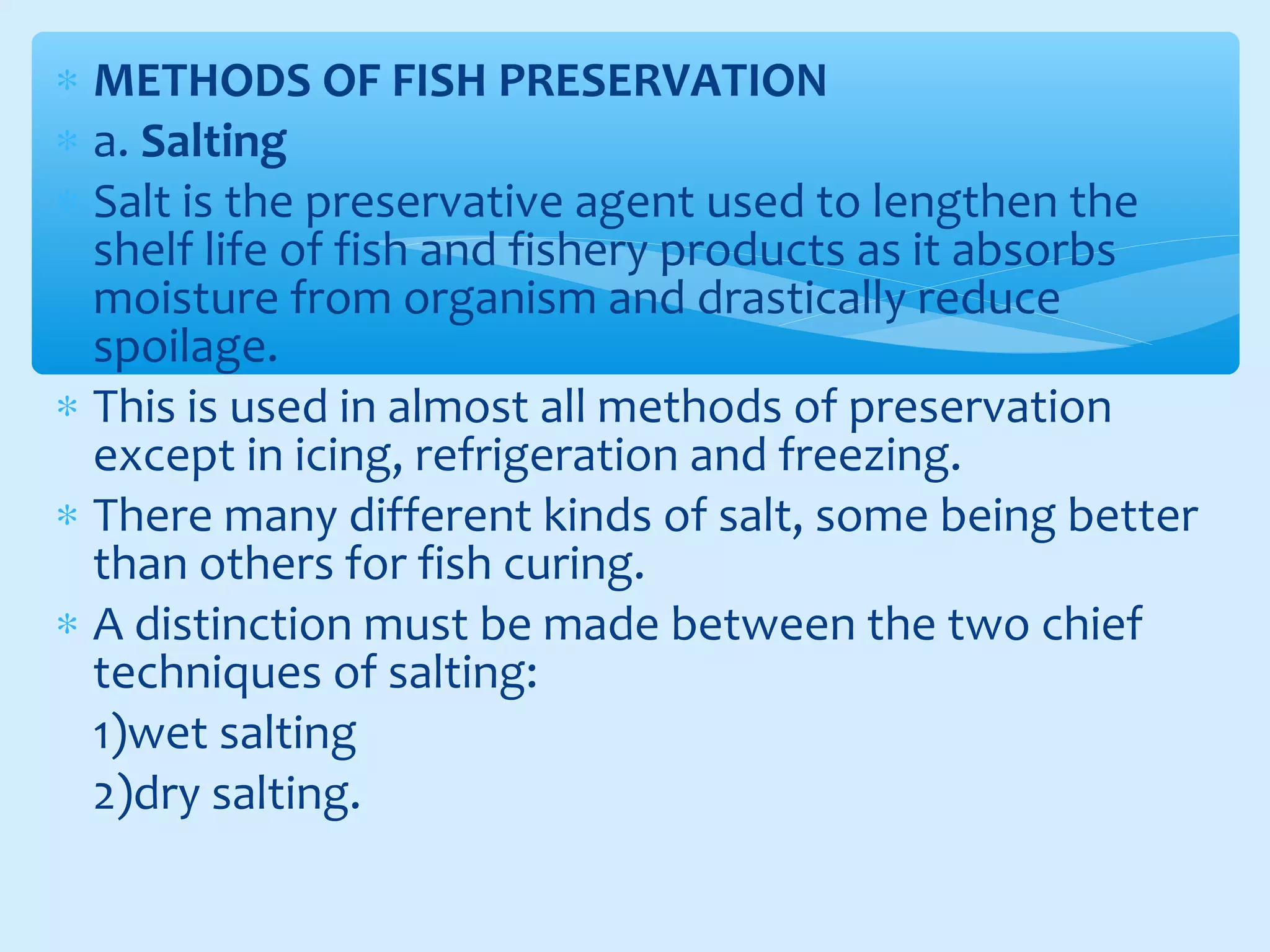∗ METHODS OF FISH PRESERVATION
∗ a. Salting
∗ Salt is the preservative agent used to lengthen the
shelf life of fish and fishery products as it absorbs
moisture from organism and drastically reduce
spoilage.
∗ This is used in almost all methods of preservation
except in icing, refrigeration and freezing.
∗ There many different kinds of salt, some being better
than others for fish curing.
∗ A distinction must be made between the two chief
techniques of salting:
1)wet salting
2)dry salting.
 