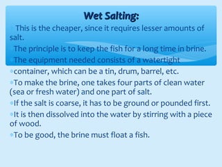 Wet Salting:Wet Salting:
∗ This is the cheaper, since it requires lesser amounts of
salt.
∗The principle is to keep the fish for a long time in brine.
∗The equipment needed consists of a watertight
∗container, which can be a tin, drum, barrel, etc.
∗To make the brine, one takes four parts of clean water
(sea or fresh water) and one part of salt.
∗If the salt is coarse, it has to be ground or pounded first.
∗It is then dissolved into the water by stirring with a piece
of wood.
∗To be good, the brine must float a fish.
 