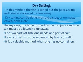 Dry SaltingDry Salting::
∗ In this method the fish is salted but the juices, slime
and brine are allowed to flow away.
∗Dry salting can be done in an old canoe, or on mats,
leaves, boxes, etc.
∗In any case, the brine formed by the fish juices and the
salt must be allowed to run away.
∗For two parts of fish, one needs one part of salt.
∗Layers of fish must be separated by layers of salt.
∗It is a valuable method when one has no containers.
 