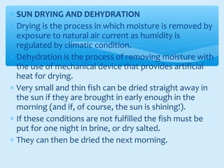 ∗ SUN DRYING AND DEHYDRATION
∗ Drying is the process in which moisture is removed by
exposure to natural air current as humidity is
regulated by climatic condition.
∗ Dehydration is the process of removing moisture with
the use of mechanical device that provides artificial
heat for drying.
∗ Very small and thin fish can be dried straight away in
the sun if they are brought in early enough in the
morning (and if, of course, the sun is shining!).
∗ If these conditions are not fulfilled the fish must be
put for one night in brine, or dry salted.
∗ They can then be dried the next morning.
 