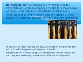 ∗ Hot Smoking: The hot smoking system can be used for
immediate consumption or to keep the fish for a maximum of
48 hours. Small fish can be salted first for half an hour .
∗ After salting they are put on iron spits and dried in a windy
place or in the sun for another half hour, and then hot smoked.
∗ The fish will be ready in about one hour. An indication that they are done
will be found in the golden yellow colour of the skin.
∗ Hot-smoked fish are moist and juicy when properly finished. Because of
this, they have a relatively short shelf life and must be refrigerated.
 