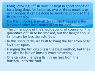∗ Long Smoking: If fish must be kept in good condition
for a long time, for instance, two or three months or
even longer, it can be done by smoking, provided the
fish is not oily.
∗ For this purpose, a small closed shed made of palm
leaves or other local material can be used.
∗ The dimensions of the shed depend, of course, on the
quantities of fish to be smoked, but the height should
in no case be less than six feet.
∗ In this shed, racks are built to hang the fish from or to
lay them upon.
∗ Hanging the fish on spits is the best method, but they
can also be laid on loosely-woven matting.
∗ One can start hanging fish three feet from the
bottom up to the roof.
 