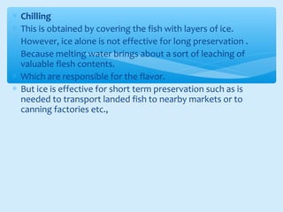∗ Chilling
∗ This is obtained by covering the fish with layers of ice.
∗ However, ice alone is not effective for long preservation .
∗ Because melting water brings about a sort of leaching of
valuable flesh contents.
∗ Which are responsible for the flavor.
∗ But ice is effective for short term preservation such as is
needed to transport landed fish to nearby markets or to
canning factories etc.,
 