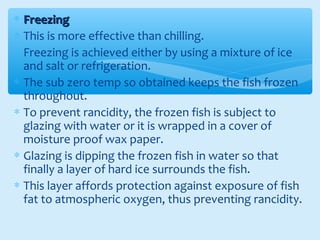 ∗ FreezingFreezing
∗ This is more effective than chilling.
∗ Freezing is achieved either by using a mixture of ice
and salt or refrigeration.
∗ The sub zero temp so obtained keeps the fish frozen
throughout.
∗ To prevent rancidity, the frozen fish is subject to
glazing with water or it is wrapped in a cover of
moisture proof wax paper.
∗ Glazing is dipping the frozen fish in water so that
finally a layer of hard ice surrounds the fish.
∗ This layer affords protection against exposure of fish
fat to atmospheric oxygen, thus preventing rancidity.
 