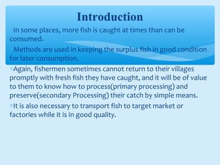 Introduction
∗In some places, more fish is caught at times than can be
consumed.
∗Methods are used in keeping the surplus fish in good condition
for later consumption.
∗Again, fishermen sometimes cannot return to their villages
promptly with fresh fish they have caught, and it will be of value
to them to know how to process(primary processing) and
preserve(secondary Processing) their catch by simple means.
∗It is also necessary to transport fish to target market or
factories while it is in good quality.
 