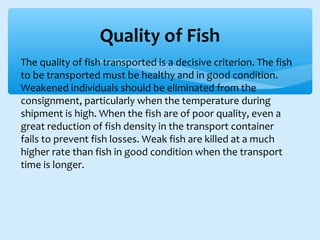 ∗ The quality of fish transported is a decisive criterion. The fish
to be transported must be healthy and in good condition.
Weakened individuals should be eliminated from the
consignment, particularly when the temperature during
shipment is high. When the fish are of poor quality, even a
great reduction of fish density in the transport container
fails to prevent fish losses. Weak fish are killed at a much
higher rate than fish in good condition when the transport
time is longer.
Quality of Fish
 