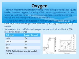 ∗ The most important single factor in transporting fish is providing an adequate
level of dissolved oxygen. The ability of fish to use oxygen depends on their
tolerance to stress, water temperature, pH, and concentrations of carbon
dioxide and metabolic products such as ammonia.
∗ Heavier fish and those transported in warmer water need more oxygen. For
instance, if the water temperature increases by 10°C (e.g., from 10 to 20°C),
oxygen
∗ Some conversion coefficients of oxygen demand are indicated by the FRG
recommendation (1979):
OxygenOxygen
Fish type Oxygen Demand
trout 2.83
perch 1.46
pike 1.10
Eel 0.83
NOTE: Taking the oxygen demand of
carp as 1
 
