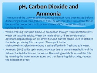 ∗ The source of the water used during transport must have been tested before
dispatching a mass consignment of fish. The water pH level is a control factor
because the proportions of toxic ammonia and CO2 contents are direct
functions of pH.
∗ With increasing transport time, CO2 production through fish respiration shifts
water pH towards acidity. Water pH levels about 7–8 are considered as
optimum. Rapid changes in pH stress fish, but buffers can be used to stabilize
the water pH during fish transport. The organic buffer
trishydroxylmethylaminomethane is quite effective in fresh and salt water.
∗ Ammonia (NH3) builds up in transport water due to protein metabolism of the
fish and bacterial action on the waste. Decreasing metabolic rate of the fish
by lowering the water temperature, and thus lessening fish activity, reduces
the production of NH3.
pH, Carbon Dioxide andpH, Carbon Dioxide and
AmmoniaAmmonia
 