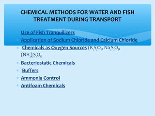 ∗ Use of Fish Tranquilizers
∗ Application of Sodium Chloride and Calcium Chloride
∗ Chemicals as Oxygen Sources (K2S2O8, Na2S2O8,
(NH4)2S2O8)
∗ Bacteriostatic Chemicals
∗ Buffers
∗ Ammonia Control
∗ Antifoam Chemicals
CHEMICAL METHODS FOR WATER AND FISH
TREATMENT DURING TRANSPORT
 