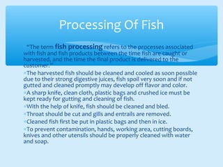 ∗“The term fish processing refers to the processes associated
with fish and fish products between the time fish are caught or
harvested, and the time the final product is delivered to the
customer.”
∗The harvested fish should be cleaned and cooled as soon possible
due to their strong digestive juices, fish spoil very soon and if not
gutted and cleaned promptly may develop off flavor and color.
∗A sharp knife, clean cloth, plastic bags and crushed ice must be
kept ready for gutting and cleaning of fish.
∗With the help of knife, fish should be cleaned and bled.
∗Throat should be cut and gills and entrails are removed.
∗Cleaned fish first be put in plastic bags and then in ice.
∗To prevent contamination, hands, working area, cutting boards,
knives and other utensils should be properly cleaned with water
and soap.
Processing Of Fish
 