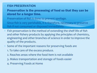 ∗ FISH PRESERVATION
∗ Preservation is the processing of food so that they can be
stored for a longer time.
∗ Preservation of fish is done to prevent spoilage.
∗ Since fish is very perishable, it is therefore, necessary to preserve
fish if not consumed or disposed immediately.
∗ Fish preservation is the method of extending the shelf life of fish
and other fishery products by applying the principles of chemistry,
engineering and other branches of science in order to improve the
quality of the products.
∗ Some of the important reasons for preserving foods are
1. To take care of the excess produce.
2. Reaches areas where the food item is not available
3. Makes transportation and storage of foods easier
4. Preserving Foods at Home
 