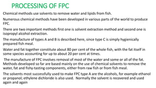 PROCESSING OF FPC
Chemical methods use solvents to remove water and lipids from fish.
Numerous chemical methods have been developed in various parts of the world to produce
FPC.
There are two important methods first one is solvent extraction method and second one is
isopropyl alcohol extraction.
The manufacture of types A and B is described here, since type C is simply hygienically
prepared fish meal.
Water and fat together constitute about 80 per cent of the whole fish, with the fat itself in
some species accounting for up to about 20 per cent at times.
The manufacture of FPC involves removal of most of the water and some or all of the fat.
Methods developed so far are based mainly on the use of chemical solvents to remove the
water, fat and fishy-tasting components, either from raw fish or from fish meal.
The solvents most successfully used to make FPC type A are the alcohols, for example ethanol
or propanol; ethylene dichloride is also used. Normally the solvent is recovered and used
again and again
 