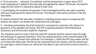 6. Third extraction : extractor 3 is jacketed, and the temperature is again about 75°C.
Fresh isopropanol is added to the wet cake and agitated for about 70 minutes. During this
stage the fat content is reduced to about 0·3 per cent.
7. Centrifuging: the contents of extractor 3 are centrifuged and the wet cake is washed
with pure isopropanol for about 50 minutes. The liquid is returned to extractor 2 for the
next batch.
8. Solvent removal: the wet cake is heated in a rotating vacuum dryer to evaporate the
solvent; the vapor's are drawn off, condensed and used again.
9. . Grinding and packing: the dried material is conveyed to a hammer mill, where it is
ground to a fine powder and sieved. The FPC is typically packed in 50-lb fiberboard
containers and sent to store ready for shipment.
The important point to note is that the solid FPC material and the solvent move through
the extractors in opposite directions. Thus the solvent becomes more contaminated with
water and fat as it moves from extractor 3 to extractor 1, while the FPC loses water and fat
as it moves the other way. The fat can be recovered from the solvent, and the solvent can
be used again; solvent losses are said to be only about 1 per cent of the amount used for a
batch
 