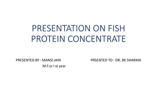 PRESENTATION ON FISH
PROTEIN CONCENTRATE
PRESENTED BY : MANSI JAIN PRSENTED TO : DR. BK SHARMA
M.F.sc I st year
 