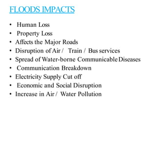 FLOODS IMPACTS
• Human Loss
• Property Loss
• Affects the Major Roads
• Disruption of Air / Train / Bus services
• Spread of Water-borne CommunicableDiseases
• Communication Breakdown
• Electricity Supply Cut off
• Economic and Social Disruption
• Increase in Air / Water Pollution
 