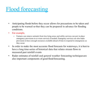 Flood forecasting
• Anticipating floods before they occur allows for precautions to be taken and
people to be warned so that they can be prepared in advance for flooding
conditions.
• For example,
– Farmers can remove animals from low-lying areas and utility services can put in place
emergency provisions to re-route services if needed. Emergency services can also make
provisions to have enough resources available ahead of time to respond to emergencies as
they occur.
• In order to make the most accurate flood forecasts for waterways, it is best to
have a long time-series of historical data that relates stream flows to
measured past rainfall events
• Radar estimates of rainfall and general weather forecasting techniquesare
also important components of good flood forecasting.
 