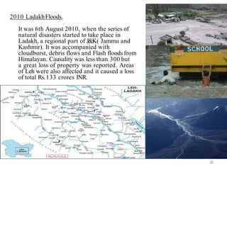 2010 LadakhFloods.
It was 6th August 2010, when the series of
natural disasters started to take place in
Ladakh, a regional part of J&K( Jammu and
Kashmir). It was accompanied with
cloudburst, debris flows and Flash floods from
Himalayan. Causality was less than 300 but
a great loss of property was reported. Areas
of Leh were also affected and it caused a loss
of total Rs.133 crores INR.
26
 