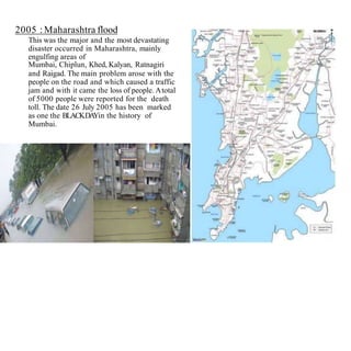2005 : Maharashtra flood
This was the major and the most devastating
disaster occurred in Maharashtra, mainly
engulfing areas of
Mumbai, Chiplun, Khed, Kalyan, Ratnagiri
and Raigad. The main problem arose with the
people on the road and which caused a traffic
jam and with it came the loss of people. Atotal
of 5000 people were reported for the death
toll. The date 26 July 2005 has been marked
as one the BLACKDAYin the history of
Mumbai.
 