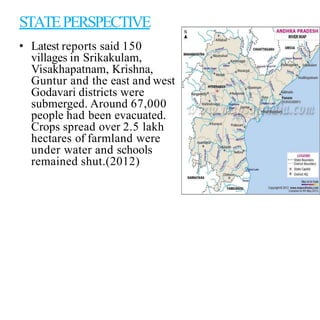 STATEPERSPECTIVE
• Latest reports said 150
villages in Srikakulam,
Visakhapatnam, Krishna,
Guntur and the east and west
Godavari districts were
submerged. Around 67,000
people had been evacuated.
Crops spread over 2.5 lakh
hectares of farmland were
under water and schools
remained shut.(2012)
 