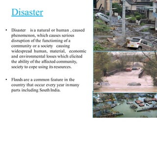 Disaster
• Disaster is a natural or human , caused
phenomenon, which causes serious
disruption of the functioning of a
community or a society causing
widespread human, material, economic
and environmental losses which elicited
the ability of the affected community,
society to cope using its resources.
• Floods are a common feature in the
country that occur every year inmany
parts including South India.
3
 