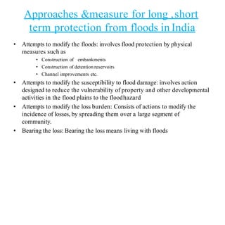 Approaches &measure for long ,short
term protection from floods in India
• Attempts to modify the floods: involves flood protection by physical
measures such as
• Construction of embankments
• Construction of detention reservoirs
• Channel improvements etc.
• Attempts to modify the susceptibility to flood damage: involves action
designed to reduce the vulnerability of property and other developmental
activities in the flood plains to the floodhazard
• Attempts to modify the loss burden: Consists of actions to modify the
incidence of losses, by spreading them over a large segment of
community.
• Bearing the loss: Bearing the loss means living with floods
 