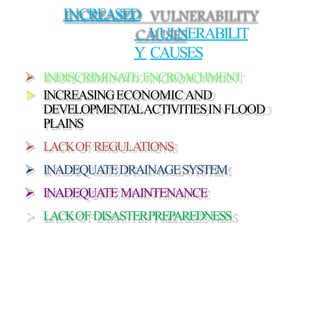  INDISCRIMINATE ENCROACHMENT
 INCREASINGECONOMICAND
DEVELOPMENTALACTIVITIESIN FLOOD
PLAINS
 LACKOF REGULATIONS
 INADEQUATEDRAINAGESYSTEM
 INADEQUATE MAINTENANCE
 LACKOFDISASTERPREPAREDNESS
INCREASED
VULNERABILIT
Y CAUSES
 