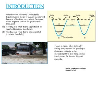 INTRODUCTION
Aflood occurs when the Geomorphic
Equilibrium in the river system is disturbed
because of intrinsic or extrinsic factors or
when a system crosses the geomorphic
threshold.
(a) Flooding in a river due to aggradation of
river bed (intrinsic threshold);
(b) Flooding in a river due to heavy rainfall
(extrinsic threshold)
Floods in major cities especially
during rainy season are proving to
disastrous not only to the
environment but also have serious
implications for human life and
property.
Source:FLOODDISASTERSAND
MANAGEMENT
 