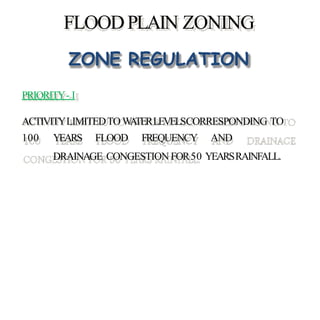 FLOODPLAIN ZONING
ZONE REGULATION
PRIORITY- I
ACTIVITYLIMITEDTOWATERLEVELSCORRESPONDING TO
100 YEARS FLOOD FREQUENCY AND
DRAINAGE CONGESTION FOR50 YEARSRAINFALL.
 