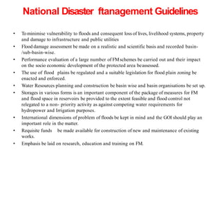 National Disaster ftanagement Guidelines
• Tominimise vulnerability to floods and consequent loss of lives, livelihood systems, property
and damage to infrastructure and public utilities
• Flood damage assessment be made on a realistic and scientific basis and recorded basin-
/sub-basin-wise.
• Performance evaluation of a large number of FMschemes be carried out and their impact
on the socio economic development of the protected area beassessed.
• The use of flood plains be regulated and a suitable legislation for flood plain zoning be
enacted and enforced.
• Water Resources planning and construction be basin wise and basin organisations be set up.
• Storages in various forms is an important component of the package of measures for FM
and flood space in reservoirs be provided to the extent feasible and flood control not
relegated to a non- priority activity as against competing water requirements for
hydropower and Irrigation purposes.
• International dimensions of problem of floods be kept in mind and the GOI should play an
important role in the matter.
• Requisite funds be made available for construction of new and maintenance of existing
works.
• Emphasis be laid on research, education and training on FM.
 