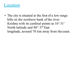 Location
• The city is situated at the foot of a low range
hills on the northern bank of the river
Krishna with its cardinal points as 16° 31’
North latitude and 80° 37’East
longitude, around 70 km away from thecoast.
 